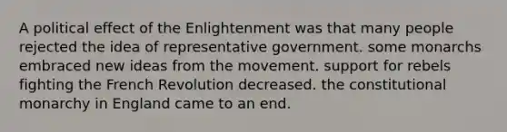 A political effect of the Enlightenment was that many people rejected the idea of representative government. some monarchs embraced new ideas from the movement. support for rebels fighting the French Revolution decreased. the constitutional monarchy in England came to an end.