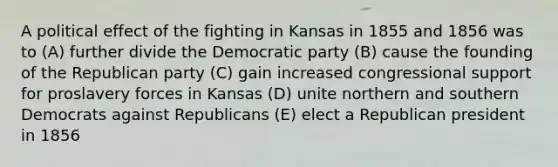 A political effect of the fighting in Kansas in 1855 and 1856 was to (A) further divide the Democratic party (B) cause the founding of the Republican party (C) gain increased congressional support for proslavery forces in Kansas (D) unite northern and southern Democrats against Republicans (E) elect a Republican president in 1856