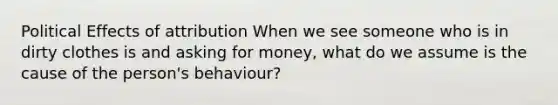 Political Effects of attribution When we see someone who is in dirty clothes is and asking for money, what do we assume is the cause of the person's behaviour?