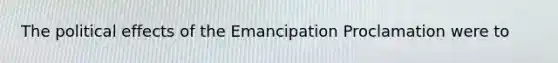 The political effects of the Emancipation Proclamation were to