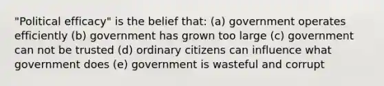 "Political efficacy" is the belief that: (a) government operates efficiently (b) government has grown too large (c) government can not be trusted (d) ordinary citizens can influence what government does (e) government is wasteful and corrupt