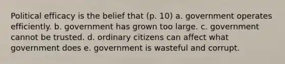 Political efficacy is the belief that (p. 10) a. government operates efficiently. b. government has grown too large. c. government cannot be trusted. d. ordinary citizens can affect what government does e. government is wasteful and corrupt.