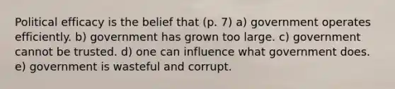 Political efficacy is the belief that (p. 7) a) government operates efficiently. b) government has grown too large. c) government cannot be trusted. d) one can influence what government does. e) government is wasteful and corrupt.