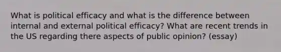 What is political efficacy and what is the difference between internal and external political efficacy? What are recent trends in the US regarding there aspects of public opinion? (essay)