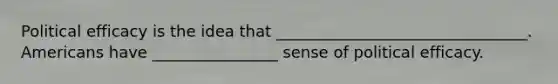 Political efficacy is the idea that ________________________________. Americans have ________________ sense of political efficacy.