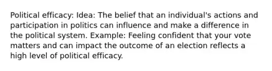 Political efficacy: Idea: The belief that an individual's actions and participation in politics can influence and make a difference in the political system. Example: Feeling confident that your vote matters and can impact the outcome of an election reflects a high level of political efficacy.