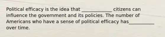 Political efficacy is the idea that _____________ citizens can influence the government and its policies. The number of Americans who have a sense of political efficacy has___________ over time.