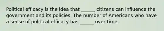 Political efficacy is the idea that ______ citizens can influence the government and its policies. The number of Americans who have a sense of political efficacy has ______ over time.