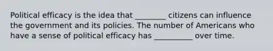 Political efficacy is the idea that ________ citizens can influence the government and its policies. The number of Americans who have a sense of political efficacy has __________ over time.