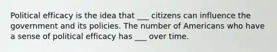 Political efficacy is the idea that ___ citizens can influence the government and its policies. The number of Americans who have a sense of political efficacy has ___ over time.