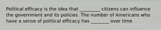 Political efficacy is the idea that _________ citizens can influence the government and its policies. The number of Americans who have a sense of political efficacy has ________ over time