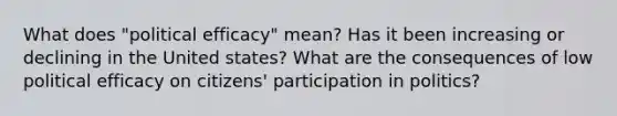 What does "political efficacy" mean? Has it been increasing or declining in the United states? What are the consequences of low political efficacy on citizens' participation in politics?