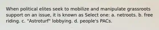 When political elites seek to mobilize and manipulate grassroots support on an issue, it is known as Select one: a. netroots. b. free riding. c. "Astroturf" lobbying. d. people's PACs.