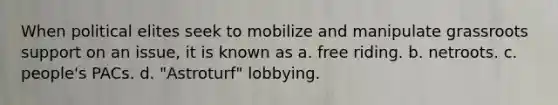 When political elites seek to mobilize and manipulate grassroots support on an issue, it is known as a. free riding. b. netroots. c. people's PACs. d. "Astroturf" lobbying.