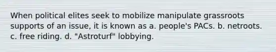 When political elites seek to mobilize manipulate grassroots supports of an issue, it is known as a. people's PACs. b. netroots. c. free riding. d. "Astroturf" lobbying.