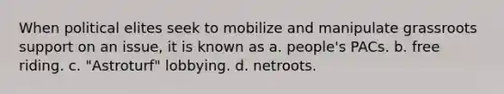 When political elites seek to mobilize and manipulate grassroots support on an issue, it is known as a. people's PACs. b. free riding. c. "Astroturf" lobbying. d. netroots.