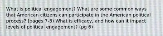 What is political engagement? What are some common ways that American citizens can participate in the American political process? (pages 7-8) What is efficacy, and how can it impact levels of political engagement? (pg 6)