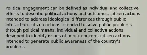 Political engagement can be defined as individual and collective efforts to describe political actions and outcomes. citizen actions intended to address ideological differences through public interaction. citizen actions intended to solve public problems through political means. individual and collective actions designed to identify issues of public concern. citizen actions intended to generate public awareness of the country's problems.