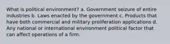 What is political environment? a. Government seizure of entire industries b. Laws enacted by the government c. Products that have both commercial and military proliferation applications d. Any national or international environment political factor that can affect operations of a firm.