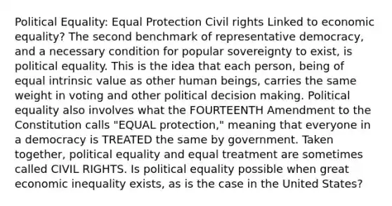 Political Equality: Equal Protection Civil rights Linked to economic equality? The second benchmark of representative democracy, and a necessary condition for popular sovereignty to exist, is political equality. This is the idea that each person, being of equal intrinsic value as other human beings, carries the same weight in voting and other political decision making. Political equality also involves what the FOURTEENTH Amendment to the Constitution calls "EQUAL protection," meaning that everyone in a democracy is TREATED the same by government. Taken together, political equality and equal treatment are sometimes called CIVIL RIGHTS. Is political equality possible when great economic inequality exists, as is the case in the United States?