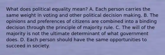 What does political equality mean? A. Each person carries the same weight in voting and other political decision making. B. The opinions and preferences of citizens are combined into a binding decision through the principle of majority rule. C. The will of the majority is not the ultimate determinant of what government does. D. Each person should have the same opportunities to succeed in society.