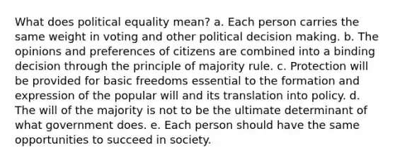 What does political equality mean? a. Each person carries the same weight in voting and other political <a href='https://www.questionai.com/knowledge/kuI1pP196d-decision-making' class='anchor-knowledge'>decision making</a>. b. The opinions and preferences of citizens are combined into a binding decision through the principle of majority rule. c. Protection will be provided for basic freedoms essential to the formation and expression of the popular will and its translation into policy. d. The will of the majority is not to be the ultimate determinant of what government does. e. Each person should have the same opportunities to succeed in society.