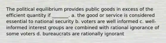 The political equilibrium provides public goods in excess of the efficient quantity if​ _______. a. the good or service is considered essential to national security b. voters are well informed c. ​well-informed interest groups are combined with rational ignorance of some voters d. bureaucrats are rationally ignorant