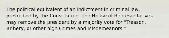 The political equivalent of an indictment in criminal law, prescribed by the Constitution. The House of Representatives may remove the president by a majority vote for "Treason, Bribery, or other high Crimes and Misdemeanors."