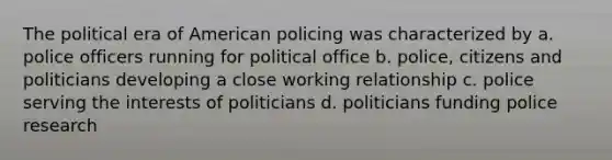 The political era of American policing was characterized by a. police officers running for political office b. police, citizens and politicians developing a close working relationship c. police serving the interests of politicians d. politicians funding police research