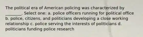 The political era of American policing was characterized by ________. Select one: a. police officers running for political office b. police, citizens, and politicians developing a close working relationship c. police serving the interests of politicians d. politicians funding police research