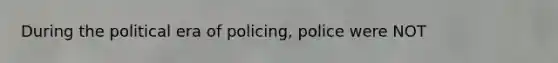 During the political era of policing, police were NOT