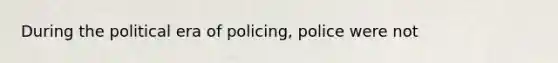 During the political era of policing, police were not