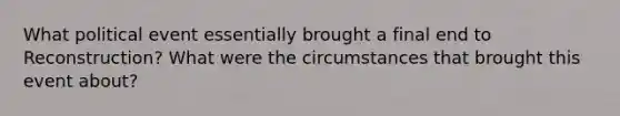 What political event essentially brought a final end to Reconstruction? What were the circumstances that brought this event about?