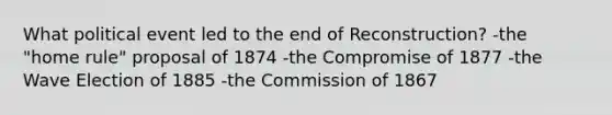 What political event led to the end of Reconstruction? -the "home rule" proposal of 1874 -the Compromise of 1877 -the Wave Election of 1885 -the Commission of 1867