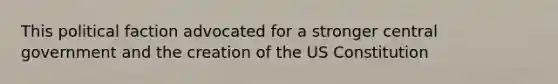 This political faction advocated for a stronger central government and the creation of the US Constitution