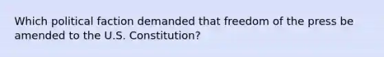 Which political faction demanded that freedom of the press be amended to the U.S. Constitution?