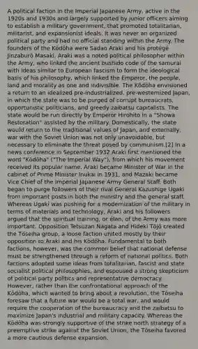 A political faction in the Imperial Japanese Army, active in the 1920s and 1930s and largely supported by junior officers aiming to establish a military government, that promoted totalitarian, militarist, and expansionist ideals. It was never an organized political party and had no official standing within the Army. The founders of the Kōdōha were Sadao Araki and his protégé Jinzaburō Masaki. Araki was a noted political philosopher within the Army, who linked the ancient bushido code of the samurai with ideas similar to European fascism to form the ideological basis of his philosophy, which linked the Emperor, the people, land and morality as one and indivisible. The Kōdōha envisioned a return to an idealized pre-industrialized, pre-westernized Japan, in which the state was to be purged of corrupt bureaucrats, opportunistic politicians, and greedy zaibatsu capitalists. The state would be run directly by Emperor Hirohito in a "Showa Restoration" assisted by the military. Domestically, the state would return to the traditional values of Japan, and externally, war with the Soviet Union was not only unavoidable, but necessary to eliminate the threat posed by communism.[2] In a news conference in September 1932 Araki first mentioned the word "Kōdōha" ("The Imperial Way"), from which his movement received its popular name. Araki became Minister of War in the cabinet of Prime Minister Inukai in 1931, and Mazaki became Vice Chief of the Imperial Japanese Army General Staff. Both began to purge followers of their rival General Kazushige Ugaki from important posts in both the ministry and the general staff. Whereas Ugaki was pushing for a modernization of the military in terms of materials and technology, Araki and his followers argued that the spiritual training, or élan, of the Army was more important. Opposition Tetsuzan Nagata and Hideki Tōjō created the Tōseiha group, a loose faction united mostly by their opposition to Araki and his Kōdōha. Fundamental to both factions, however, was the common belief that national defense must be strengthened through a reform of national politics. Both factions adopted some ideas from totalitarian, fascist and state socialist political philosophies, and espoused a strong skepticism of political party politics and representative democracy. However, rather than the confrontational approach of the Kōdōha, which wanted to bring about a revolution, the Tōseiha foresaw that a future war would be a total war, and would require the cooperation of the bureaucracy and the zaibatsu to maximize Japan's industrial and military capacity. Whereas the Kōdōha was strongly supportive of the strike north strategy of a preemptive strike against the Soviet Union, the Tōseiha favored a more cautious defense expansion.