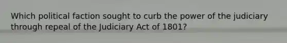 Which political faction sought to curb the power of the judiciary through repeal of the Judiciary Act of 1801?