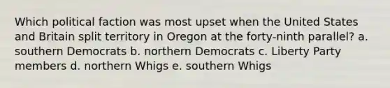 Which political faction was most upset when the United States and Britain split territory in Oregon at the forty-ninth parallel? a. southern Democrats b. northern Democrats c. Liberty Party members d. northern Whigs e. southern Whigs