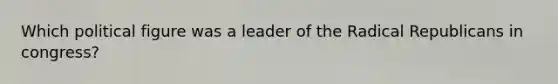 Which political figure was a leader of the Radical Republicans in congress?