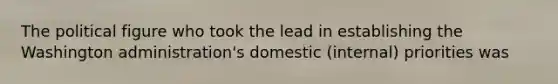 The political figure who took the lead in establishing the Washington administration's domestic (internal) priorities was