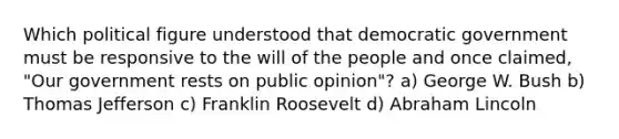 Which political figure understood that democratic government must be responsive to the will of the people and once claimed, "Our government rests on public opinion"? a) George W. Bush b) Thomas Jefferson c) Franklin Roosevelt d) Abraham Lincoln