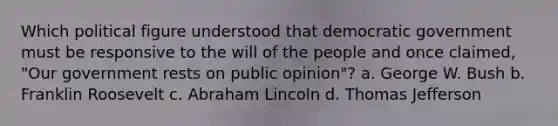 Which political figure understood that democratic government must be responsive to the will of the people and once claimed, "Our government rests on public opinion"? a. George W. Bush b. Franklin Roosevelt c. Abraham Lincoln d. Thomas Jefferson