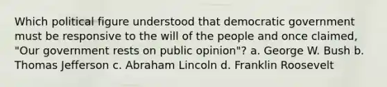 Which political figure understood that democratic government must be responsive to the will of the people and once claimed, "Our government rests on public opinion"? a. George W. Bush b. Thomas Jefferson c. Abraham Lincoln d. Franklin Roosevelt