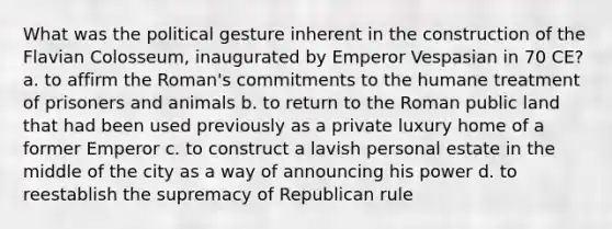 What was the political gesture inherent in the construction of the Flavian Colosseum, inaugurated by Emperor Vespasian in 70 CE? a. to affirm the Roman's commitments to the humane treatment of prisoners and animals b. to return to the Roman public land that had been used previously as a private luxury home of a former Emperor c. to construct a lavish personal estate in the middle of the city as a way of announcing his power d. to reestablish the supremacy of Republican rule