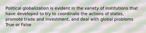 Political globalization is evident in the variety of institutions that have developed to try to coordinate the actions of states, promote trade and investment, and deal with global problems True or False