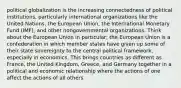 political globalization is the increasing connectedness of political institutions, particularly international organizations like the United Nations, the European Union, the International Monetary Fund (IMF), and other nongovernmental organizations. Think about the European Union in particular; the European Union is a confederation in which member states have given up some of their state sovereignty to the central political framework, especially in economics. This brings countries as different as France, the United Kingdom, Greece, and Germany together in a political and economic relationship where the actions of one affect the actions of all others