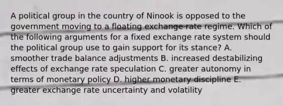 A political group in the country of Ninook is opposed to the government moving to a floating exchange rate regime. Which of the following arguments for a fixed exchange rate system should the political group use to gain support for its stance? A. smoother trade balance adjustments B. increased destabilizing effects of exchange rate speculation C. greater autonomy in terms of monetary policy D. higher monetary discipline E. greater exchange rate uncertainty and volatility