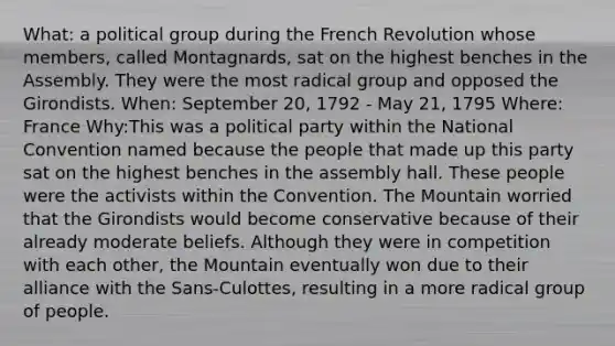 What: a political group during the French Revolution whose members, called Montagnards, sat on the highest benches in the Assembly. They were the most radical group and opposed the Girondists. When: September 20, 1792 - May 21, 1795 Where: France Why:This was a political party within the National Convention named because the people that made up this party sat on the highest benches in the assembly hall. These people were the activists within the Convention. The Mountain worried that the Girondists would become conservative because of their already moderate beliefs. Although they were in competition with each other, the Mountain eventually won due to their alliance with the Sans-Culottes, resulting in a more radical group of people.