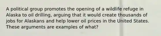 A political group promotes the opening of a wildlife refuge in Alaska to oil drilling, arguing that it would create thousands of jobs for Alaskans and help lower oil prices in the United States. These arguments are examples of what?